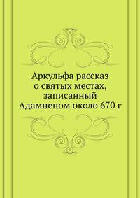 Аркульфа рассказ о святых местах, записанный Адамненом около 670 г. 1898. (Православный Палестинский сборник. Вып.49. Т. 17. Вып.1.)