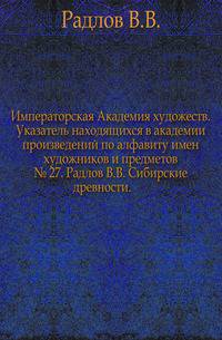 Императорская Академия художеств. Указатель находящихся в академии произведений по алфавиту имен художников и предметов. № 27. Радлов В.В. Сибирские древности.