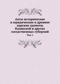 Акты исторические и юридические и древние царские грамоты Казанской и других соседственных губерний. Том 1
