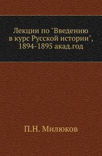 Лекции по "Введению в курс Русской истории", читанные на Историко-филологическом факультете Московского университета в 1894-1895 акад.году прив.доцентом П.Н.Милюковым.