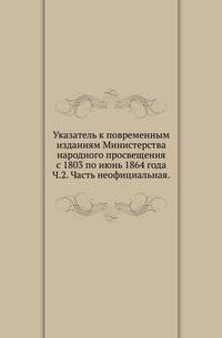 Указатель к повременным изданиям Министерства народного просвещения с 1803 по июнь 1864 года. Часть 2. Часть неофициальная