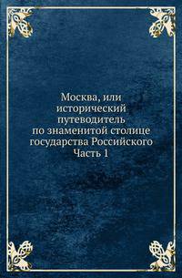 Москва, или исторический путеводитель по знаменитой столице государства Российского. Часть 1