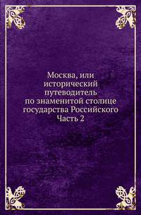 Москва, или исторический путеводитель по знаменитой столице государства Российского. Часть 2