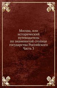 Москва, или исторический путеводитель по знаменитой столице государства Российского. Часть 3