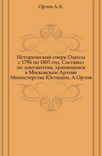 Исторический очерк Одессы с 1794 по 1803 год. Составил по документам, хранящимся в Московском Архиве Министерства Юстиции, А.Орлов.