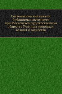 Систематический каталог библиотеки состоящего при Московском художественном обществе Училища живописи, ваяния и зодчества.