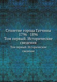 Столетие города Гатчины 1796 1896.. Том первый. Исторические сведения