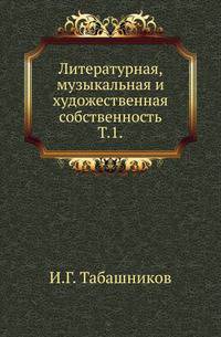 Литературная, музыкальная и художественная собственность с точки зрения науки гражданского права и по постановлениям законодательств Северной Германии, Австрии, Франции, Англии и России. Т.1. Литературная собственность, ее понятие, история, объект и субъе