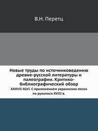 Новые труды по источниковедению древне-русской литературы и палеографии. Критико-библиографический обзор.. XXXVII-XLVI. С приложением украинских песен по рукописи XVIII в.