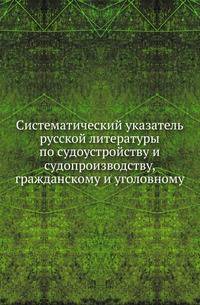Систематический указатель русской литературы по судоустройству и судопроизводству, гражданскому и уголовному. .