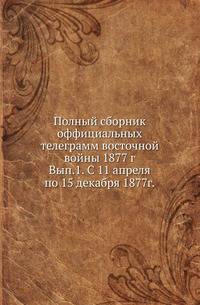 Полный сборник оффициальных телеграмм восточной войны 1877 г. Выпуск 1. С 11 апреля по 15 декабря 1877г