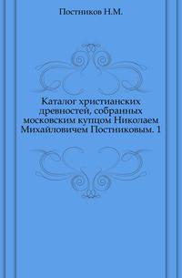 Каталог христианских древностей, собранных московским купцом Николаем Михайловичем Постниковым. Часть 1