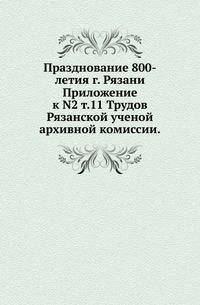 Празднование 800-летия г. Рязани.. Приложение к N2 т.11 Трудов Рязанской ученой архивной комиссии.
