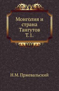 Монголия и страна Тангутов. Трехлетнее путешествие в Восточной нагорной Азии. Т.1.