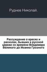 Рассуждение о ересях и расколах, бывших в русской церкви со времени Владимира Великого до Иоанна Грозного.