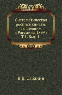 Систематическая роспись книгам, вышедшим в России за 1899 г. Т.1. Январь-июнь 1899 года. Вып.1. Книги на русском языке.