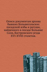 Описи документам архива бывших Большесольских посадской избы и ратуши, найденного в посаде Большие Соли, Костромского уезда.. XVI-XVIII столетия.
