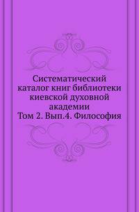 Систематический каталог книг библиотеки киевской духовной академии. Том 2. Выпуск 4. Философия