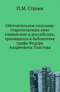 Обстоятельное описание старопечатных книг славянских и российских, хранящихся в Москве в библиотеке тайного советника, сенатора, двора его императорского величества камергера и кавалера графа Федора Андреевича Толстова.