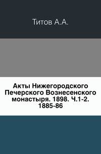 Акты Нижегородского Печерского Вознесенского монастыря. 1898. Ч.1-2. 1885-86.