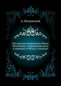 Инструкция дворецкому Ивану Немчинову о управлении дому и деревень, как содержать и притом прилежно смотреть надлежит, чтобы в добром здоровьи были. - Волынский А. Регула о лошадях.