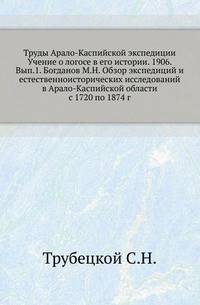 Труды Арало-Каспийской экспедиции Учение о логосе в его истории. 1906. Вып.1. Богданов М.Н. Обзор экспедиций и естественноисторических исследований в Арало-Каспийской области с 1720 по 1874 г.