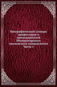Биографический словарь профессоров и преподавателей Императорского московского университета. Часть 1