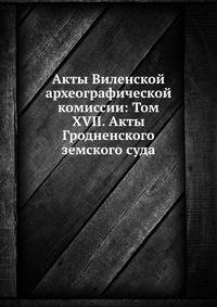 Акты Виленской археографической комиссии: Том XVII. Акты Гродненского земского суда.