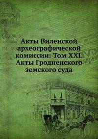 Акты Виленской археографической комиссии: Том XXI. Акты Гродненского земского суда.
