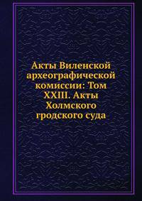 Акты Виленской археографической комиссии: Том XXIII. Акты Холмского гродского суда.