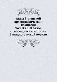 Акты Виленской археографической комиссии. Том XXXIII Акты, относящиеся к истории Западно-русской церкви