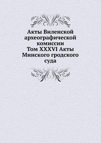Акты Виленской археографической комиссии. Том XXXVI Акты Минского гродского суда