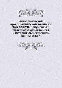 Акты Виленской археографической комиссии. Том XXXVII. Документы и материалы, относящиеся к истории Отечественной войны 1812 г.