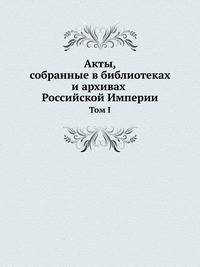 Акты, собранные в библиотеках и архивах Российской Империи. Том I