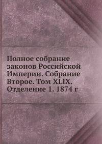 Полное собрание законов Российской Империи. Собрание Второе. Том XLIX. Отделение 1. 1874 г.