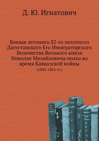 Боевая летопись 82-го пехотного Дагестанского Его Императорского Величества Великого князя Николая Михайловича полка во время Кавказской войны. (1845-1861 гг.)