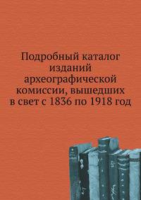 Подробный каталог изданий археографической комиссии, вышедших в свет с 1836 по 1918 год