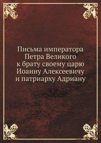 Письма императора Петра Великого к брату своему царю Иоанну Алексеевичу и патриарху Адриану