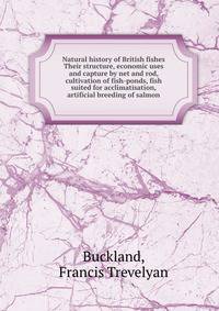 Natural history of British fishes Their structure, economic uses and capture by net and rod, cultivation of fish-ponds, fish suited for acclimatisation, artificial breeding of salmon