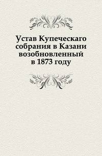 Устав Купеческаго собрания в Казани возобновленный в 1873 году