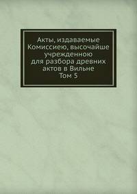 Акты, издаваемые Комиссиею, высочайше учрежденною для разбора древних актов в Вильне. Том 5