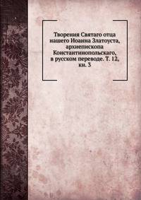 Творения Святаго отца нашего Иоанна Златоуста, архиепископа Константинопольскаго, в русском переводе. Т. 12, кн. 3