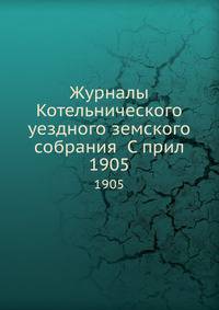 Журналы Котельнического уездного земского собрания С прил.. 1905
