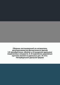 Сборник постановлений по четвертому делопроизводству Департамента уделов. I.О приобретении, обмене и отчуждении удельных недвижимых имуществ. II. О наделении церковных причтов землей из удельных дач. III. О С.-Петербургской удельной ферме