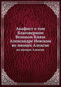 Акафист о том Благоверном Великом Князе Александре Невском. во иноцех Алексие