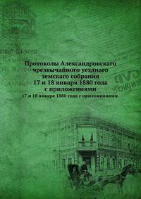 Протоколы Александровскаго чрезвычайного уезднаго земскаго собрания. 17 и 18 января 1880 года с приложениями.