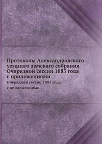 Протоколы Александровскаго уезднаго земскаго собрания. Очередной сессии 1885 года с приложениями.