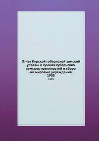 Отчет Курской губернской земской управы о суммах губернских земских повинностей и сбора на мировые учреждения. 1905