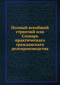 Полный всеобщий стряпчий или Словарь практическаго гражданскаго делопроизводства