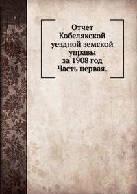 Отчет Кобелякской уездной земской управы за 1908 год.. Часть первая.